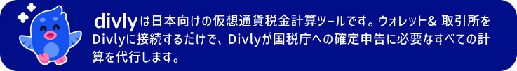 Divlyは日本向けの仮想通貨税金計算ツールです。ウォレット& 取引所をDivlyに接続するだけで、Divlyが国税庁への確定申告に必要なすべての計算を代行します。